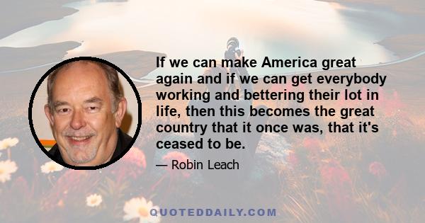 If we can make America great again and if we can get everybody working and bettering their lot in life, then this becomes the great country that it once was, that it's ceased to be.