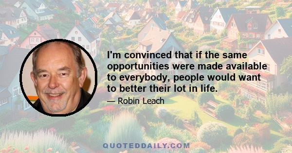 I'm convinced that if the same opportunities were made available to everybody, people would want to better their lot in life.