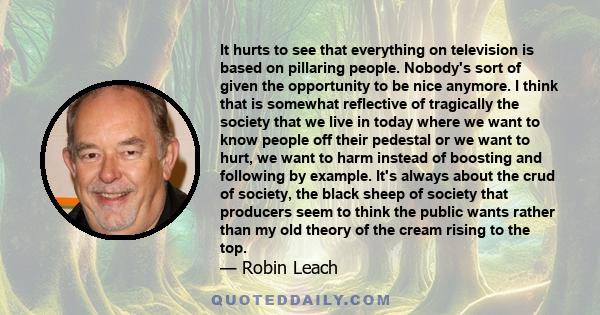 It hurts to see that everything on television is based on pillaring people. Nobody's sort of given the opportunity to be nice anymore. I think that is somewhat reflective of tragically the society that we live in today