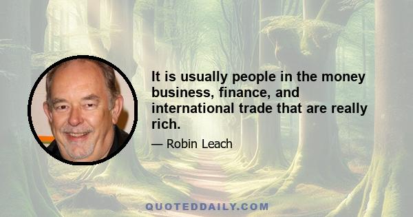 It is usually people in the money business, finance, and international trade that are really rich.