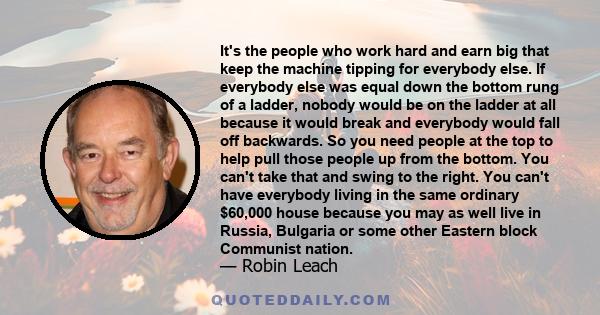 It's the people who work hard and earn big that keep the machine tipping for everybody else. If everybody else was equal down the bottom rung of a ladder, nobody would be on the ladder at all because it would break and