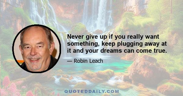 Never give up if you really want something, keep plugging away at it and your dreams can come true.