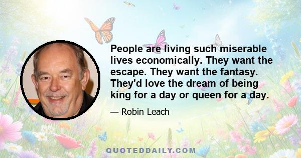 People are living such miserable lives economically. They want the escape. They want the fantasy. They'd love the dream of being king for a day or queen for a day.