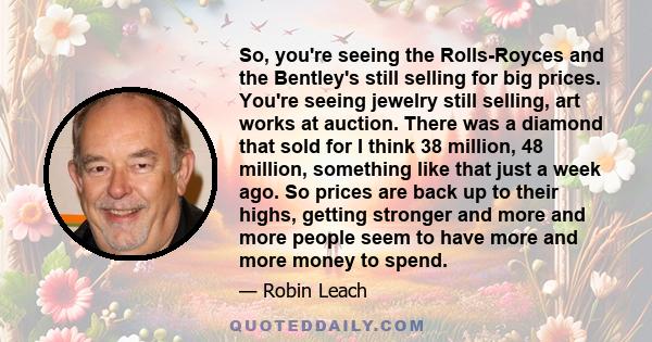 So, you're seeing the Rolls-Royces and the Bentley's still selling for big prices. You're seeing jewelry still selling, art works at auction. There was a diamond that sold for I think 38 million, 48 million, something