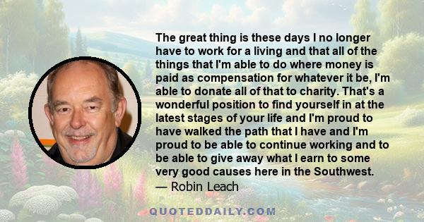 The great thing is these days I no longer have to work for a living and that all of the things that I'm able to do where money is paid as compensation for whatever it be, I'm able to donate all of that to charity.