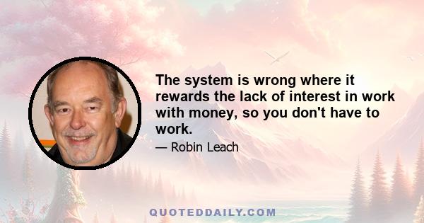 The system is wrong where it rewards the lack of interest in work with money, so you don't have to work.