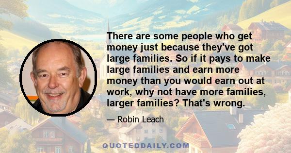 There are some people who get money just because they've got large families. So if it pays to make large families and earn more money than you would earn out at work, why not have more families, larger families? That's