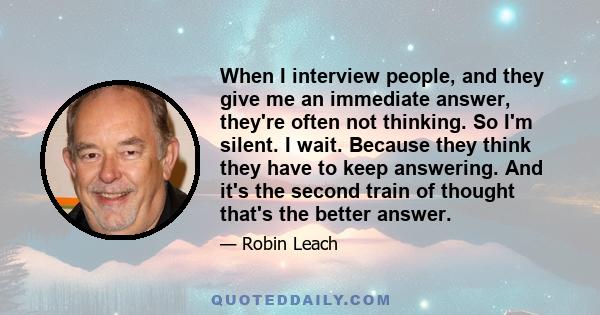 When I interview people, and they give me an immediate answer, they're often not thinking. So I'm silent. I wait. Because they think they have to keep answering. And it's the second train of thought that's the better