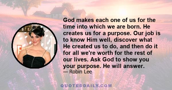 God makes each one of us for the time into which we are born. He creates us for a purpose. Our job is to know Him well, discover what He created us to do, and then do it for all we're worth for the rest of our lives.