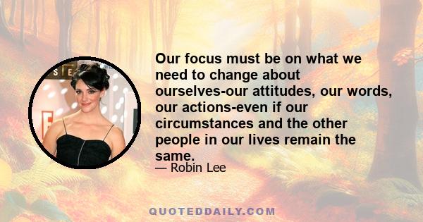 Our focus must be on what we need to change about ourselves-our attitudes, our words, our actions-even if our circumstances and the other people in our lives remain the same.