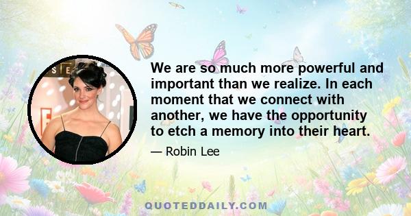 We are so much more powerful and important than we realize. In each moment that we connect with another, we have the opportunity to etch a memory into their heart.