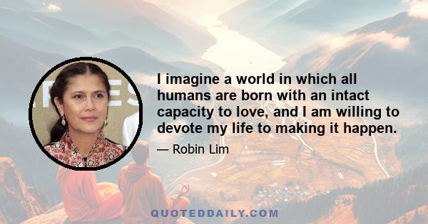 I imagine a world in which all humans are born with an intact capacity to love, and I am willing to devote my life to making it happen.