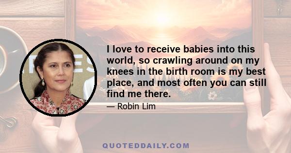 I love to receive babies into this world, so crawling around on my knees in the birth room is my best place, and most often you can still find me there.