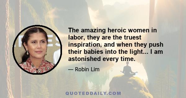 The amazing heroic women in labor, they are the truest inspiration, and when they push their babies into the light... I am astonished every time.