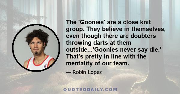 The 'Goonies' are a close knit group. They believe in themselves, even though there are doubters throwing darts at them outside...'Goonies never say die.' That's pretty in line with the mentality of our team.