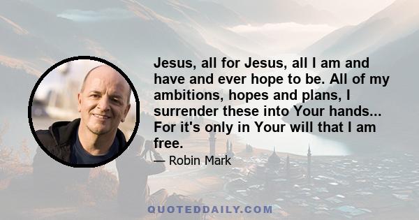 Jesus, all for Jesus, all I am and have and ever hope to be. All of my ambitions, hopes and plans, I surrender these into Your hands... For it's only in Your will that I am free.