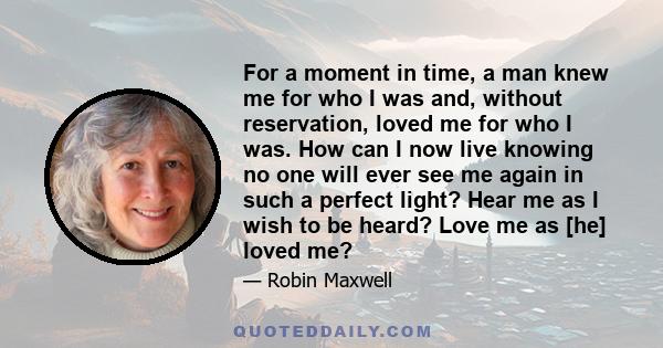 For a moment in time, a man knew me for who I was and, without reservation, loved me for who I was. How can I now live knowing no one will ever see me again in such a perfect light? Hear me as I wish to be heard? Love