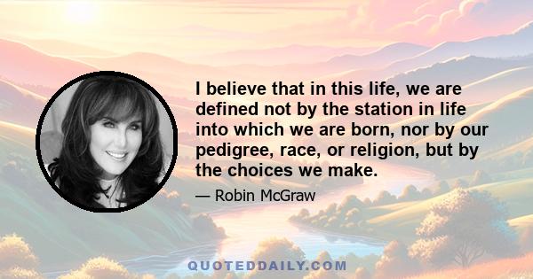 I believe that in this life, we are defined not by the station in life into which we are born, nor by our pedigree, race, or religion, but by the choices we make.