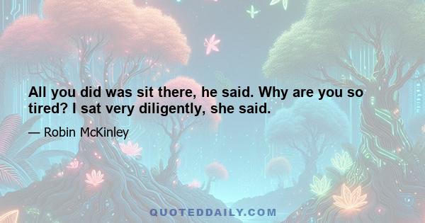 All you did was sit there, he said. Why are you so tired? I sat very diligently, she said.