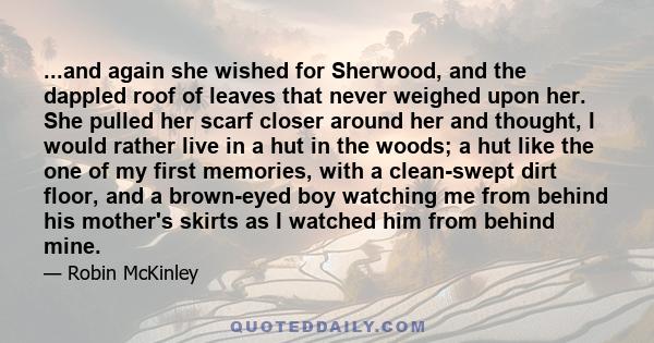 ...and again she wished for Sherwood, and the dappled roof of leaves that never weighed upon her. She pulled her scarf closer around her and thought, I would rather live in a hut in the woods; a hut like the one of my