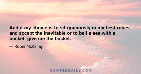 And if my choice is to sit graciously in my best robes and accept the inevitable or to bail a sea with a bucket, give me the bucket.