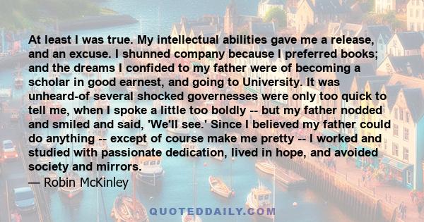 At least I was true. My intellectual abilities gave me a release, and an excuse. I shunned company because I preferred books; and the dreams I confided to my father were of becoming a scholar in good earnest, and going