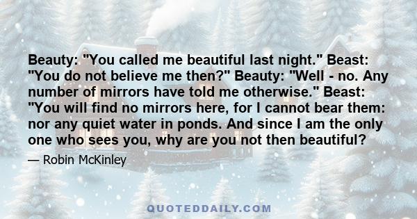 Beauty: You called me beautiful last night. Beast: You do not believe me then? Beauty: Well - no. Any number of mirrors have told me otherwise. Beast: You will find no mirrors here, for I cannot bear them: nor any quiet 