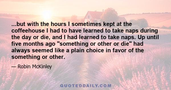 ...but with the hours I sometimes kept at the coffeehouse I had to have learned to take naps during the day or die, and I had learned to take naps. Up until five months ago something or other or die had always seemed