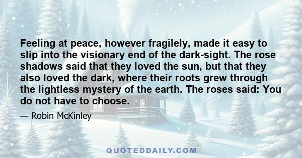 Feeling at peace, however fragilely, made it easy to slip into the visionary end of the dark-sight. The rose shadows said that they loved the sun, but that they also loved the dark, where their roots grew through the