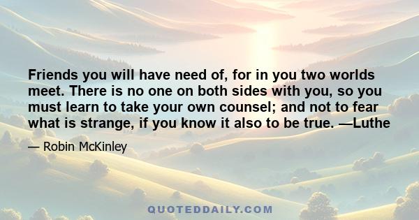 Friends you will have need of, for in you two worlds meet. There is no one on both sides with you, so you must learn to take your own counsel; and not to fear what is strange, if you know it also to be true. —Luthe