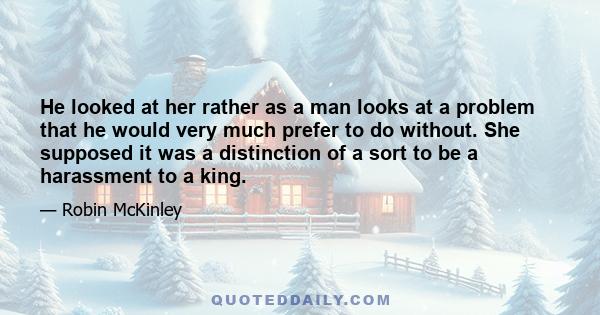 He looked at her rather as a man looks at a problem that he would very much prefer to do without. She supposed it was a distinction of a sort to be a harassment to a king.