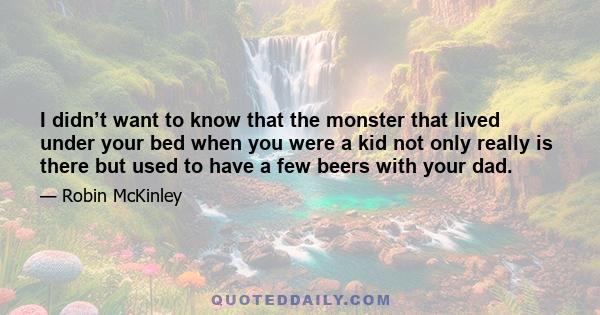 I didn’t want to know that the monster that lived under your bed when you were a kid not only really is there but used to have a few beers with your dad.