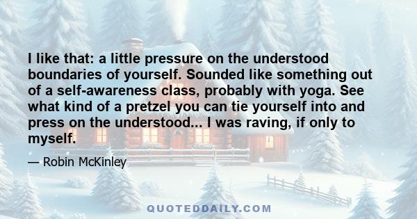 I like that: a little pressure on the understood boundaries of yourself. Sounded like something out of a self-awareness class, probably with yoga. See what kind of a pretzel you can tie yourself into and press on the