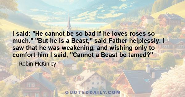 I said: He cannot be so bad if he loves roses so much. But he is a Beast, said Father helplessly. I saw that he was weakening, and wishing only to comfort him I said, Cannot a Beast be tamed?