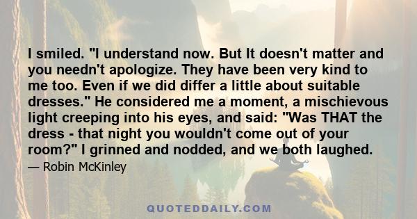 I smiled. I understand now. But It doesn't matter and you needn't apologize. They have been very kind to me too. Even if we did differ a little about suitable dresses. He considered me a moment, a mischievous light