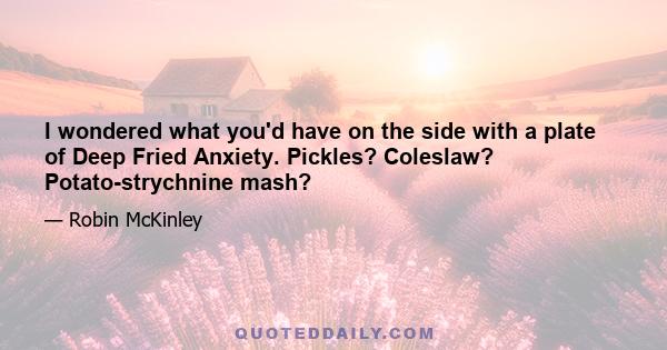 I wondered what you'd have on the side with a plate of Deep Fried Anxiety. Pickles? Coleslaw? Potato-strychnine mash?