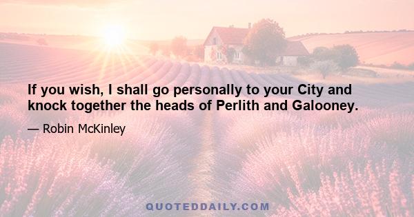 If you wish, I shall go personally to your City and knock together the heads of Perlith and Galooney.