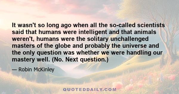 It wasn't so long ago when all the so-called scientists said that humans were intelligent and that animals weren't, humans were the solitary unchallenged masters of the globe and probably the universe and the only