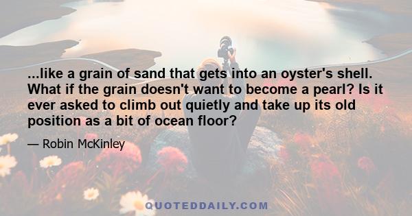 ...like a grain of sand that gets into an oyster's shell. What if the grain doesn't want to become a pearl? Is it ever asked to climb out quietly and take up its old position as a bit of ocean floor?