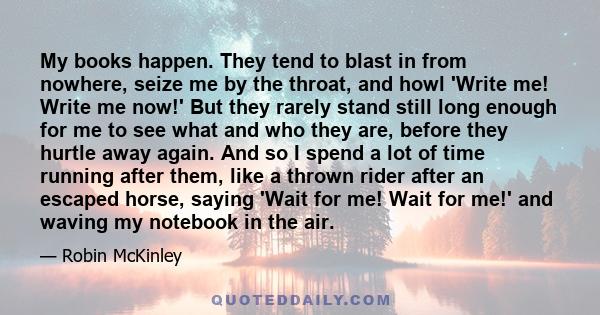 My books happen. They tend to blast in from nowhere, seize me by the throat, and howl 'Write me! Write me now!' But they rarely stand still long enough for me to see what and who they are, before they hurtle away again. 