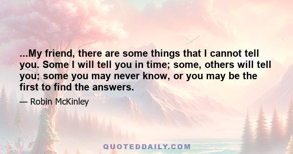 ...My friend, there are some things that I cannot tell you. Some I will tell you in time; some, others will tell you; some you may never know, or you may be the first to find the answers.