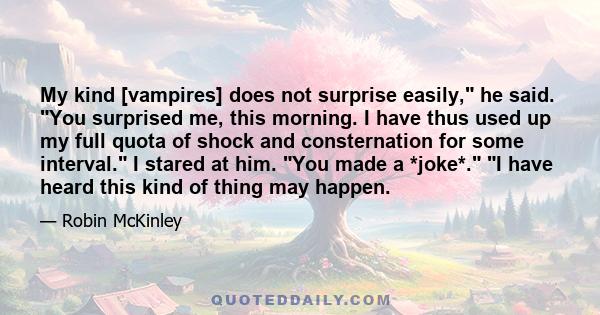 My kind [vampires] does not surprise easily, he said. You surprised me, this morning. I have thus used up my full quota of shock and consternation for some interval. I stared at him. You made a *joke*. I have heard this 