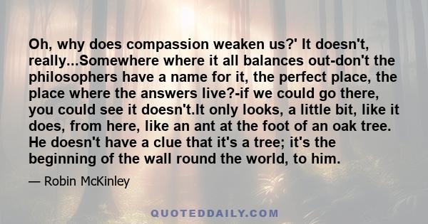 Oh, why does compassion weaken us?' It doesn't, really...Somewhere where it all balances out-don't the philosophers have a name for it, the perfect place, the place where the answers live?-if we could go there, you