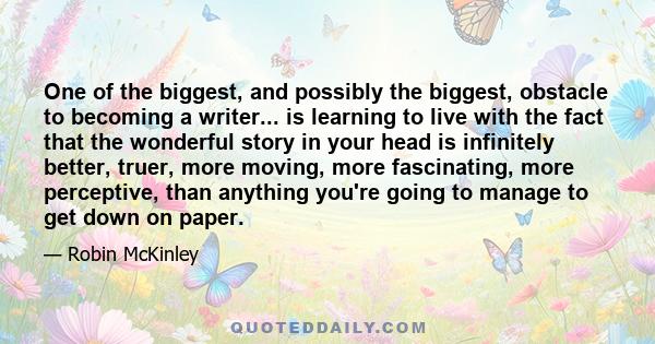 One of the biggest, and possibly the biggest, obstacle to becoming a writer... is learning to live with the fact that the wonderful story in your head is infinitely better, truer, more moving, more fascinating, more