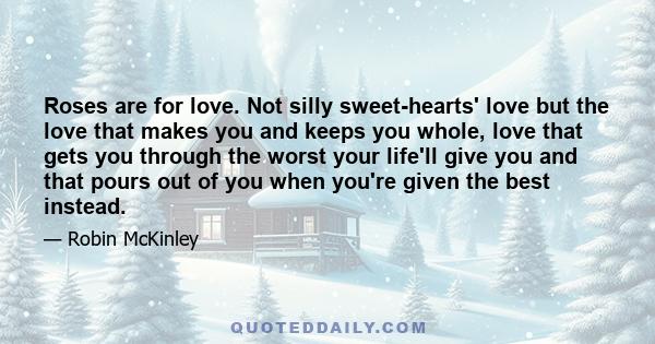 Roses are for love. Not silly sweet-hearts' love but the love that makes you and keeps you whole, love that gets you through the worst your life'll give you and that pours out of you when you're given the best instead.