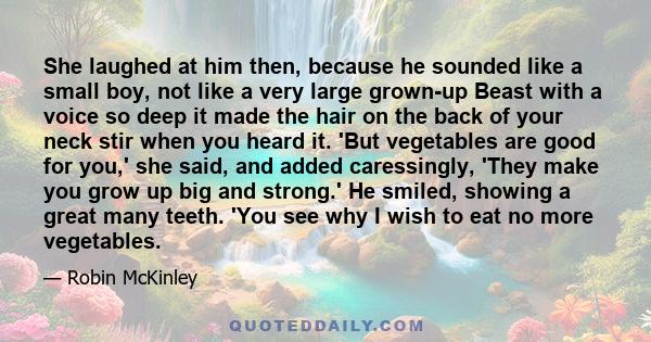 She laughed at him then, because he sounded like a small boy, not like a very large grown-up Beast with a voice so deep it made the hair on the back of your neck stir when you heard it. 'But vegetables are good for