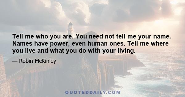 Tell me who you are. You need not tell me your name. Names have power, even human ones. Tell me where you live and what you do with your living.