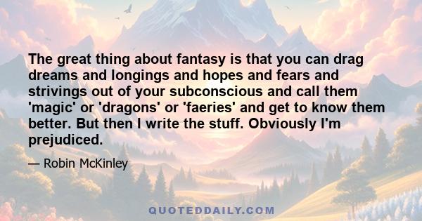 The great thing about fantasy is that you can drag dreams and longings and hopes and fears and strivings out of your subconscious and call them 'magic' or 'dragons' or 'faeries' and get to know them better. But then I