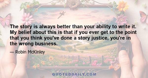 The story is always better than your ability to write it. My belief about this is that if you ever get to the point that you think you've done a story justice, you're in the wrong business.