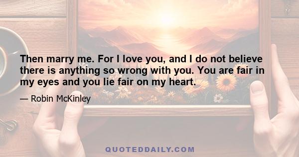 Then marry me. For I love you, and I do not believe there is anything so wrong with you. You are fair in my eyes and you lie fair on my heart.